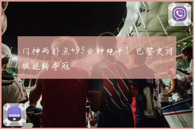 门神两扑点+95分钟绝平！巴黎史诗级逆转夺冠