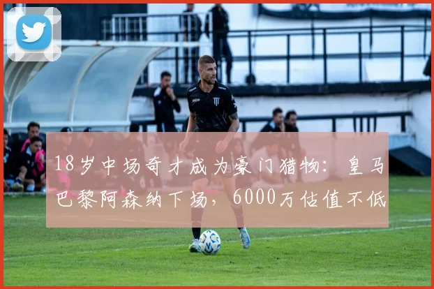 18岁中场奇才成为豪门猎物：皇马巴黎阿森纳下场，6000万估值不低
