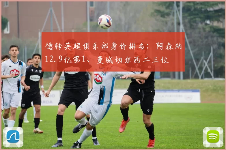 德转英超俱乐部身价排名：阿森纳12.9亿第1、曼城切尔西二三位