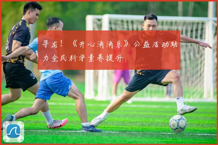 寻龙！《开心消消乐》公益活动助力全民科学素养提升