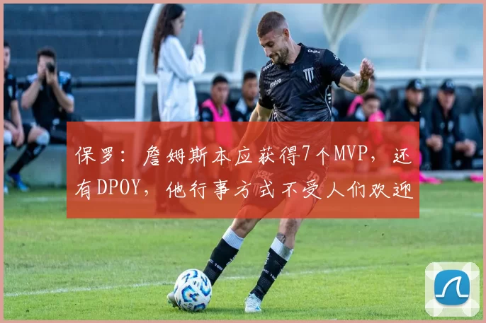 保罗：詹姆斯本应获得7个MVP，还有DPOY，他行事方式不受人们欢迎