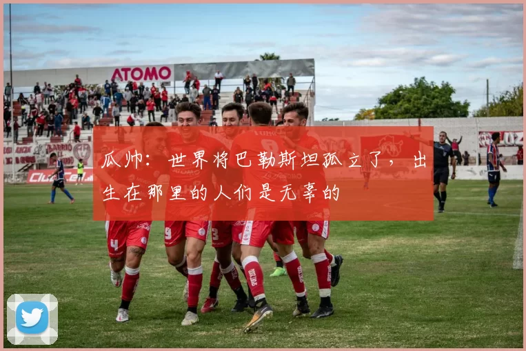瓜帅：世界将巴勒斯坦孤立了，出生在那里的人们是无辜的