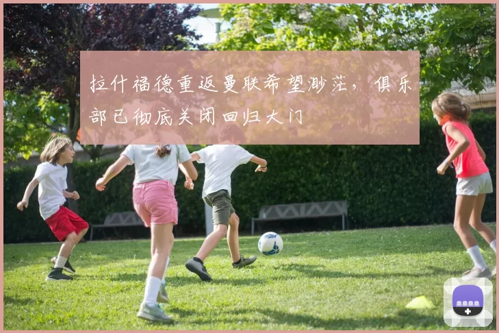 拉什福德重返曼联希望渺茫，俱乐部已彻底关闭回归大门