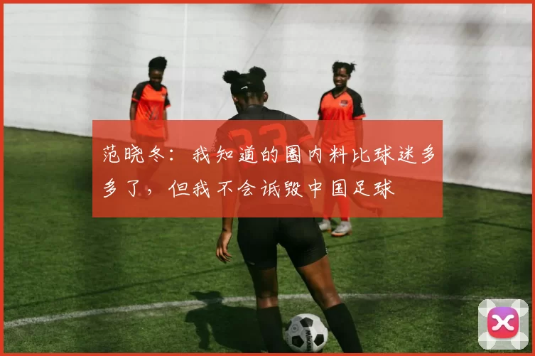 范晓冬：我知道的圈内料比球迷多多了，但我不会诋毁中国足球
