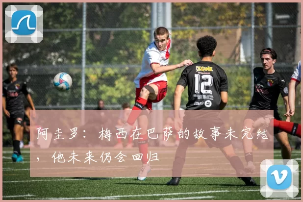 阿圭罗：梅西在巴萨的故事未完结，他未来仍会回归