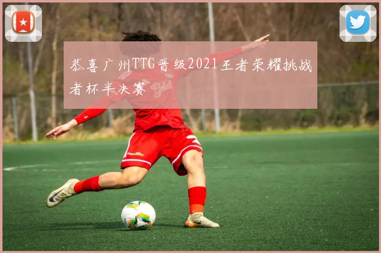 恭喜广州TTG晋级2021王者荣耀挑战者杯半决赛