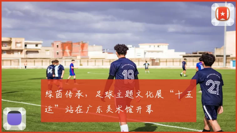 绿茵传承，足球主题文化展“十五运”站在广东美术馆开幕