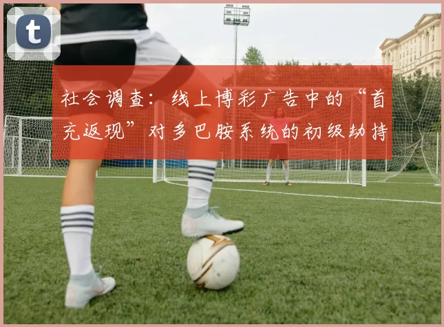 社会调查：线上博彩广告中的“首充返现”对多巴胺系统的初级劫持研究。（线上博彩广告“首充返现”对多巴胺系统早期劫持的社会调查研究）