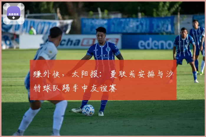 赚外快，太阳报：曼联或安排与沙特球队踢季中友谊赛