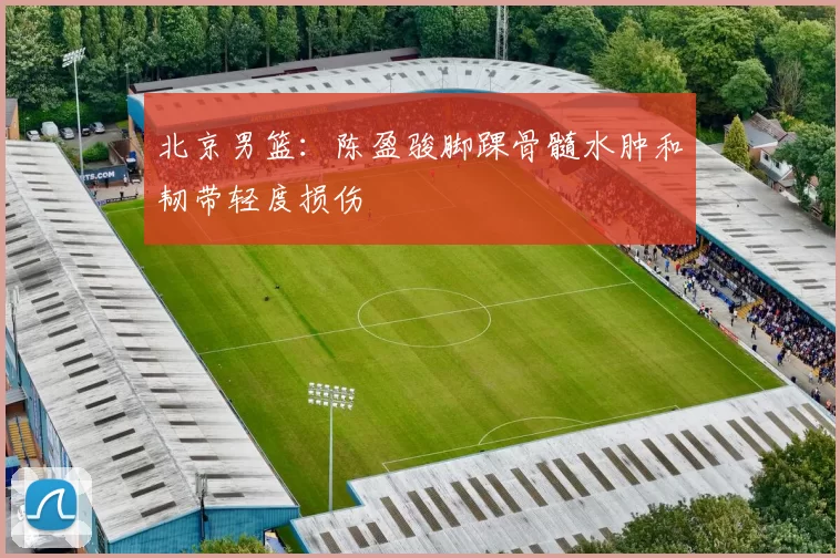 北京男篮：陈盈骏脚踝骨髓水肿和韧带轻度损伤