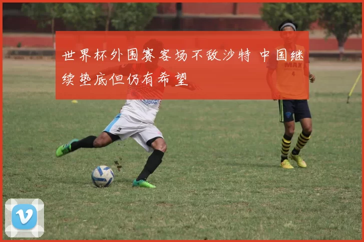 世界杯外围赛客场不敌沙特 中国继续垫底但仍有希望