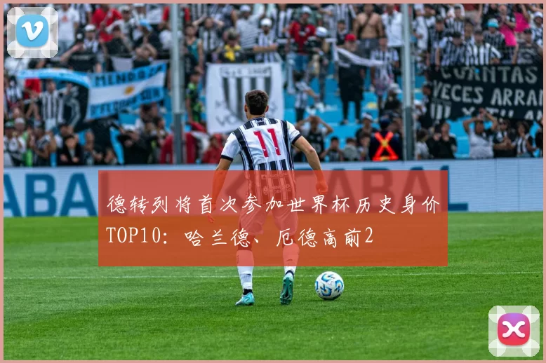 德转列将首次参加世界杯历史身价TOP10：哈兰德、厄德高前2