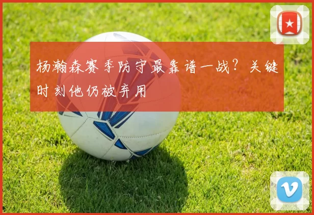 杨瀚森赛季防守最靠谱一战？关键时刻他仍被弃用