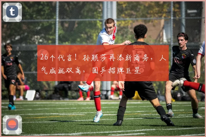 26个代言！孙颖莎再添新商务，人气成就双高，国乒招牌巨星
