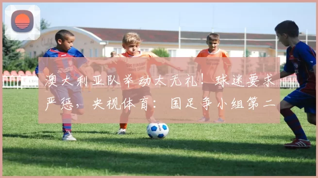 澳大利亚队举动太无礼！球迷要求严惩，央视体育：国足争小组第二