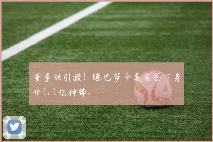 重量级引援！曝巴萨今夏或签下身价1.1亿神锋，