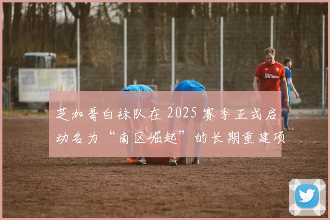 芝加哥白袜队在 2025 赛季正式启动名为“南区崛起”的长期重建项目