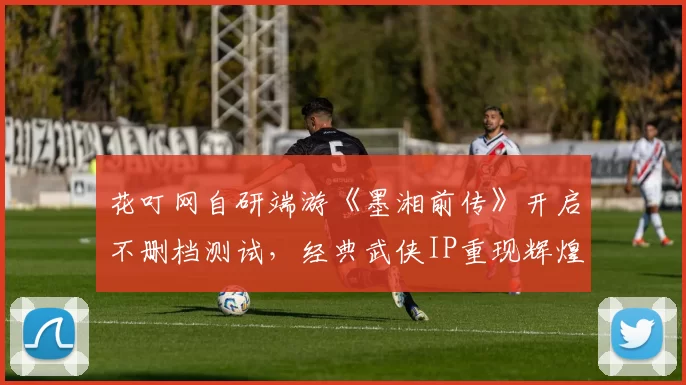 花叮网自研端游《墨湘前传》开启不删档测试，经典武侠IP重现辉煌
