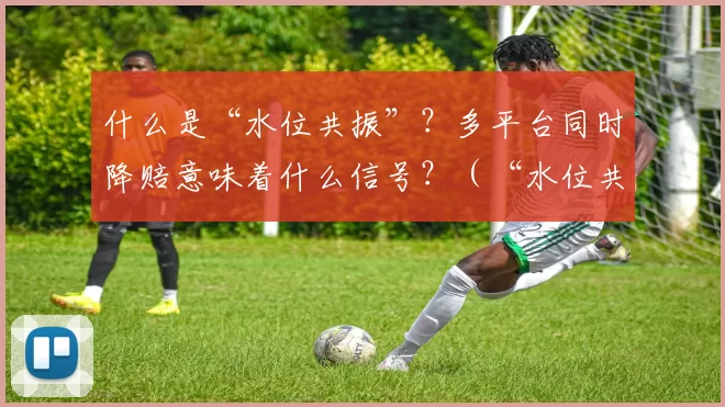 什么是“水位共振”？多平台同时降赔意味着什么信号？（“水位共振”到底是什么？多平台同步降赔释放了什么信号？）