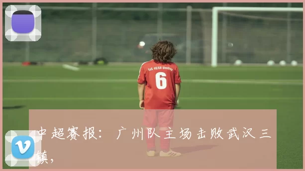 中超赛报：广州队主场击败武汉三镇,