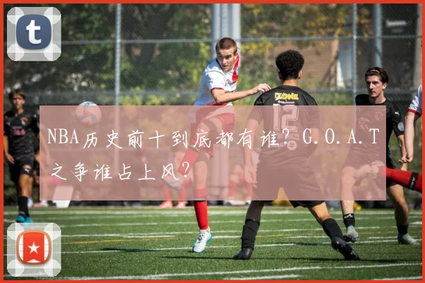 NBA历史前十到底都有谁？G.O.A.T之争谁占上风？