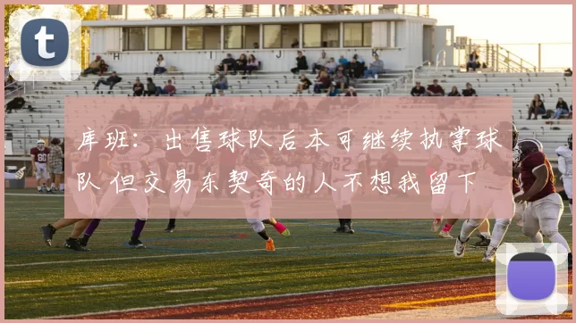 库班：出售球队后本可继续执掌球队 但交易东契奇的人不想我留下