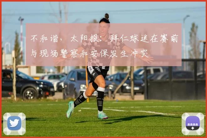 不和谐，太阳报：拜仁球迷在赛前与现场警察和安保发生冲突