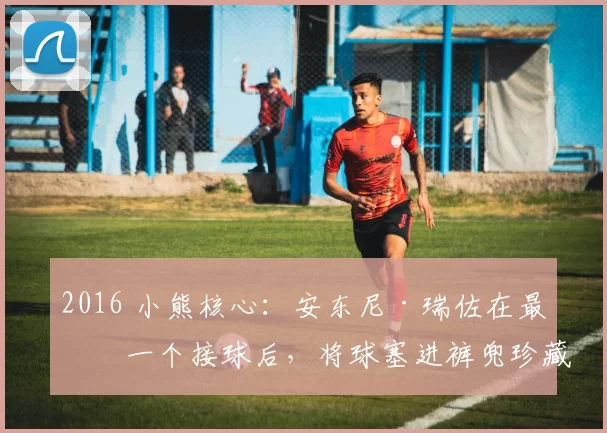 2016 小熊核心：安东尼·瑞佐在最后一个接球后，将球塞进裤兜珍藏终生