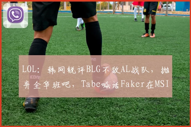 LOL：韩网锐评BLG不敌AL战队，抛弃全华班吧，Tabe喊话Faker在MSI等你