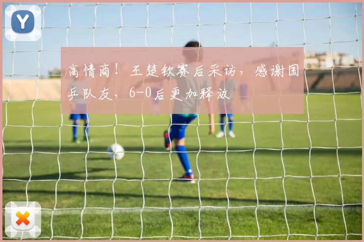 高情商！王楚钦赛后采访，感谢国乒队友，6-0后更加释放