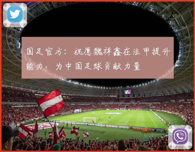 国足官方：祝愿魏祥鑫在法甲提升能力，为中国足球贡献力量