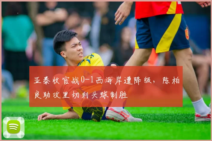 亚泰收官战0-1西海岸遭降级，陈柏良助攻里切利头球制胜