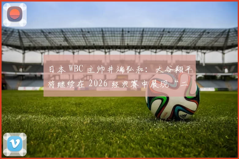 日本 WBC 主帅井端弘和：大谷翔平将继续在 2026 经典赛中展现“二刀流”统治力