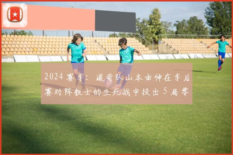 2024 赛季：道奇队山本由伸在季后赛对阵教士的生死战中投出 5 局零失分