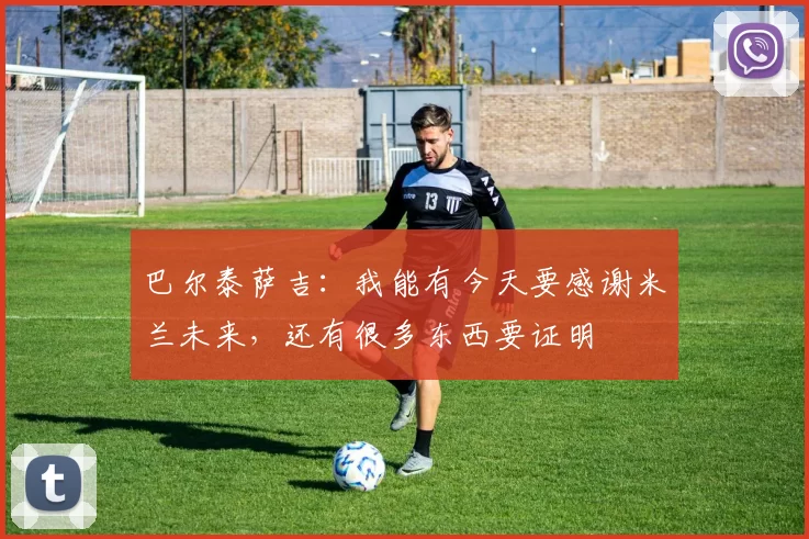 巴尔泰萨吉：我能有今天要感谢米兰未来，还有很多东西要证明