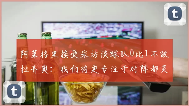 阿莱格里接受采访谈球队0比1不敌拉齐奥：我们将更专注于对阵都灵的比赛