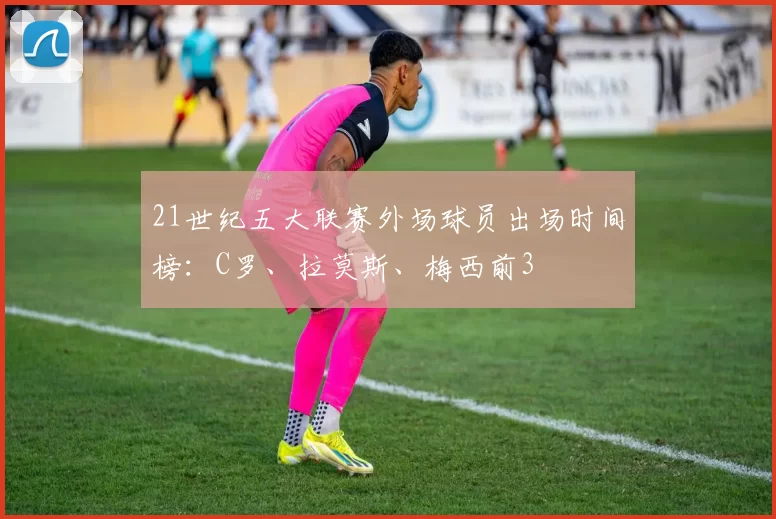 21世纪五大联赛外场球员出场时间榜：C罗、拉莫斯、梅西前3
