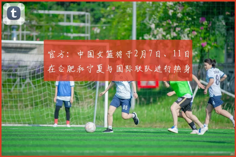 官方：中国女篮将于2月7日、11日在合肥和宁夏与国际联队进行热身赛