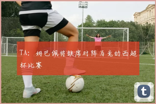 TA：姆巴佩将缺席对阵马竞的西超杯比赛