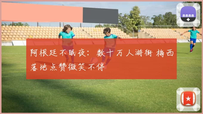 阿根廷不眠夜：数十万人游街 梅西落地点赞微笑不停