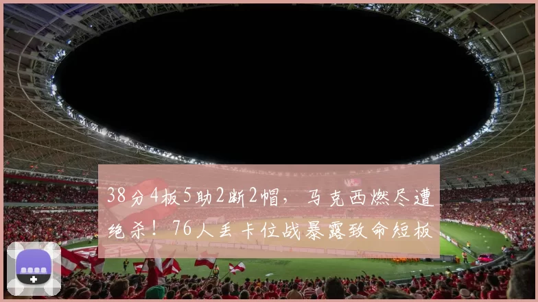 38分4板5助2断2帽，马克西燃尽遭绝杀！76人丢卡位战暴露致命短板