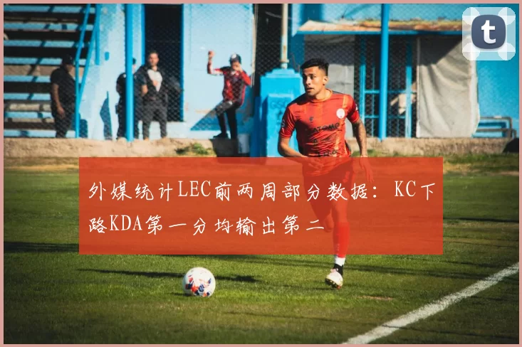 外媒统计LEC前两周部分数据：KC下路KDA第一分均输出第二